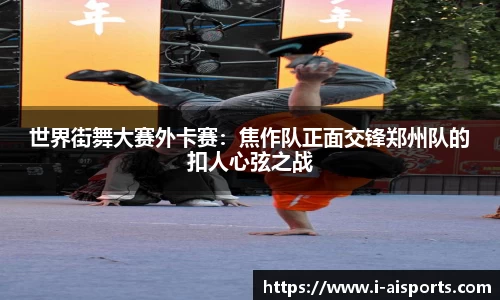 世界街舞大赛外卡赛：焦作队正面交锋郑州队的扣人心弦之战